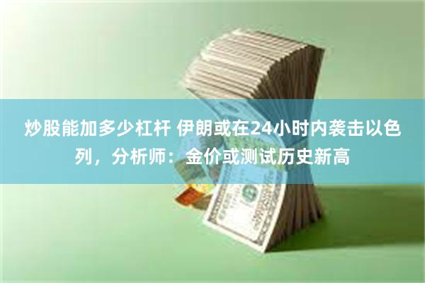 炒股能加多少杠杆 伊朗或在24小时内袭击以色列，分析师：金价或测试历史新高