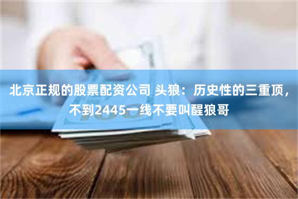 北京正规的股票配资公司 头狼：历史性的三重顶，不到2445一线不要叫醒狼哥