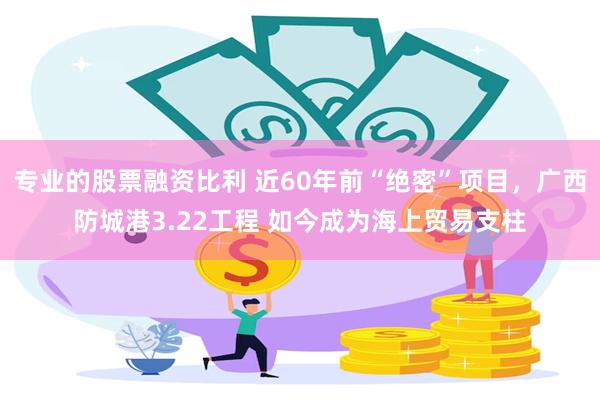 专业的股票融资比利 近60年前“绝密”项目，广西防城港3.22工程 如今成为海上贸易支柱