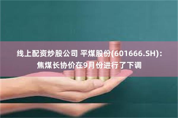 线上配资炒股公司 平煤股份(601666.SH)：焦煤长协价在9月份进行了下调