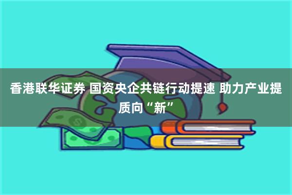 香港联华证券 国资央企共链行动提速 助力产业提质向“新”