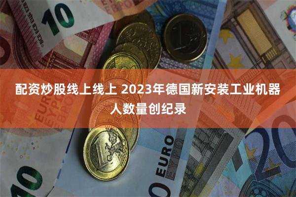 配资炒股线上线上 2023年德国新安装工业机器人数量创纪录