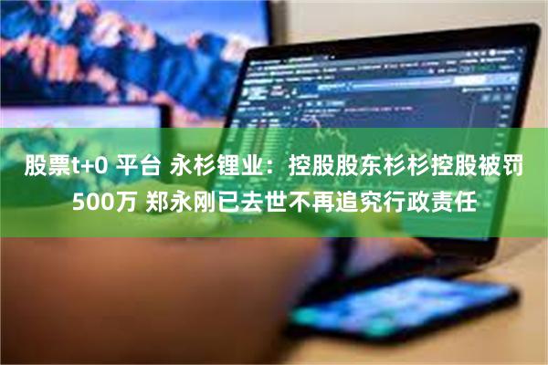 股票t+0 平台 永杉锂业：控股股东杉杉控股被罚500万 郑永刚已去世不再追究行政责任