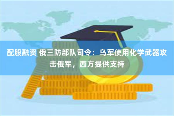 配股融资 俄三防部队司令：乌军使用化学武器攻击俄军，西方提供支持