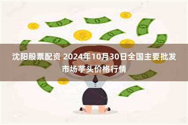 沈阳股票配资 2024年10月30日全国主要批发市场芋头价格行情