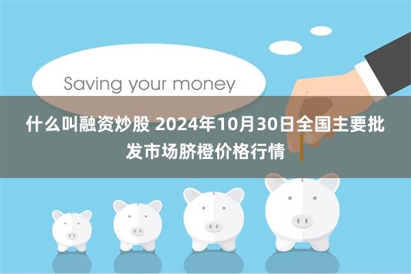 什么叫融资炒股 2024年10月30日全国主要批发市场脐橙价格行情