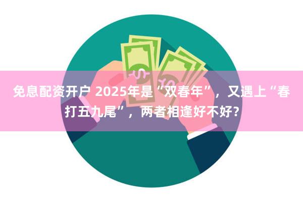 免息配资开户 2025年是“双春年”，又遇上“春打五九尾”，两者相逢好不好？