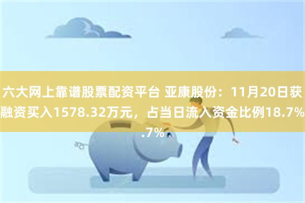 六大网上靠谱股票配资平台 亚康股份：11月20日获融资买入1578.32万元，占当日流入资金比例18.7%