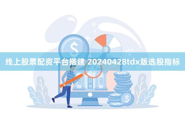 线上股票配资平台搭建 20240428tdx版选股指标