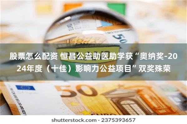 股票怎么配资 恒昌公益助医助学获“奥纳奖-2024年度（十佳）影响力公益项目”双奖殊荣