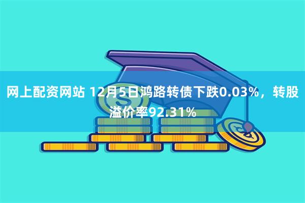 网上配资网站 12月5日鸿路转债下跌0.03%，转股溢价率92.31%