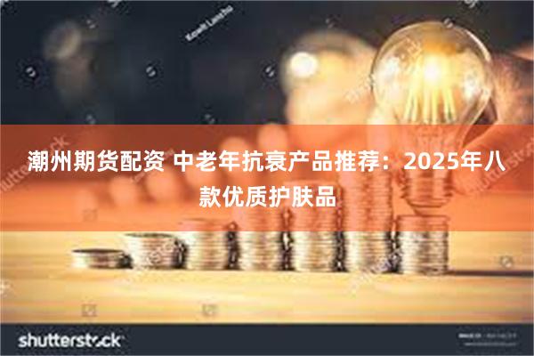 潮州期货配资 中老年抗衰产品推荐：2025年八款优质护肤品