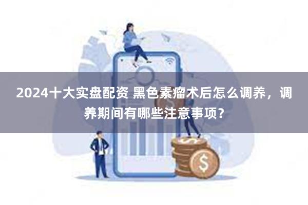 2024十大实盘配资 黑色素瘤术后怎么调养，调养期间有哪些注意事项？