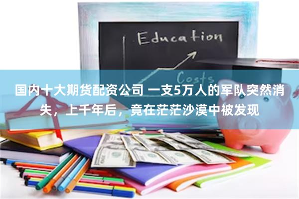 国内十大期货配资公司 一支5万人的军队突然消失，上千年后，竟在茫茫沙漠中被发现