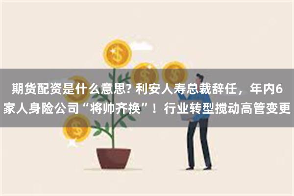 期货配资是什么意思? 利安人寿总裁辞任，年内6家人身险公司“将帅齐换”！行业转型搅动高管变更