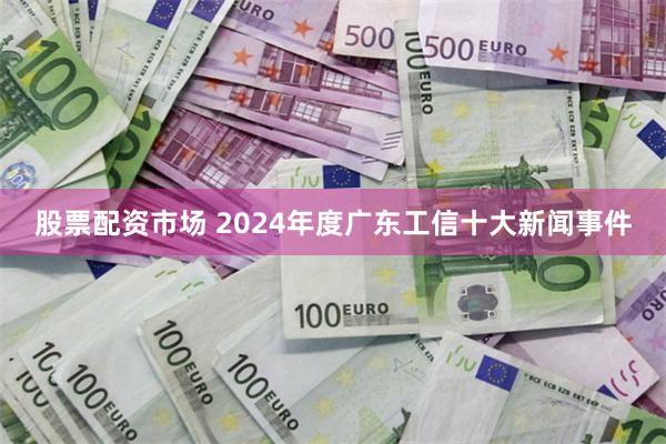 股票配资市场 2024年度广东工信十大新闻事件