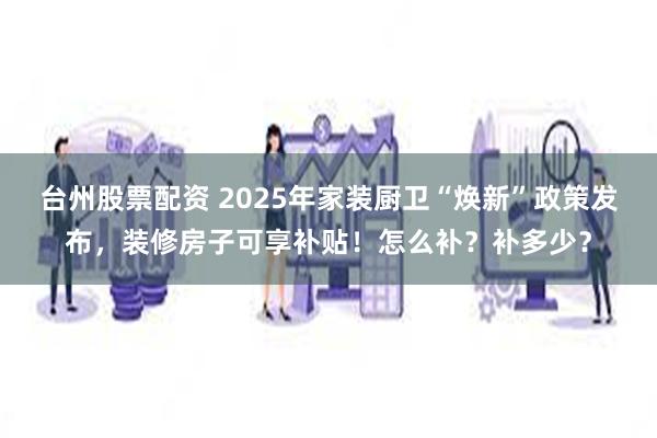 台州股票配资 2025年家装厨卫“焕新”政策发布，装修房子可享补贴！怎么补？补多少？