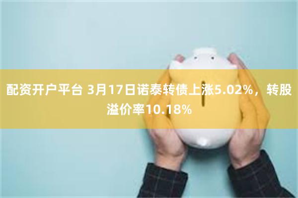 配资开户平台 3月17日诺泰转债上涨5.02%，转股溢价率10.18%