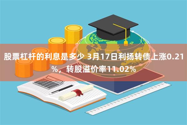 股票杠杆的利息是多少 3月17日利扬转债上涨0.21%，转股溢价率11.02%