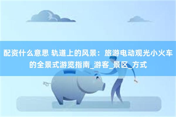 配资什么意思 轨道上的风景：旅游电动观光小火车的全景式游览指南_游客_景区_方式