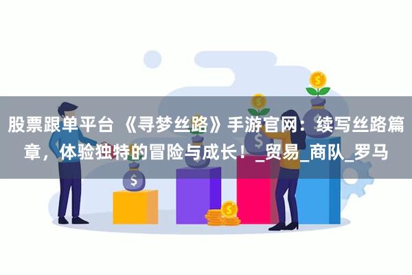 股票跟单平台 《寻梦丝路》手游官网：续写丝路篇章，体验独特的冒险与成长！_贸易_商队_罗马