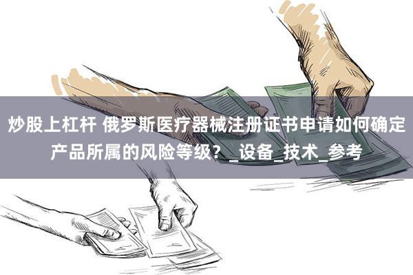 炒股上杠杆 俄罗斯医疗器械注册证书申请如何确定产品所属的风险等级？_设备_技术_参考