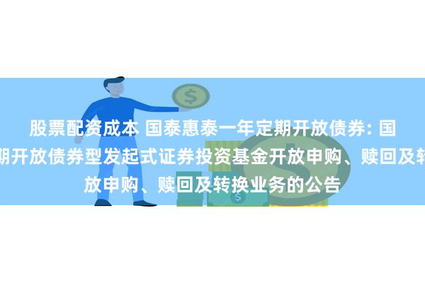 股票配资成本 国泰惠泰一年定期开放债券: 国泰惠泰一年定期开放债券型发起式证券投资基金开放申购、赎回及转换业务的公告
