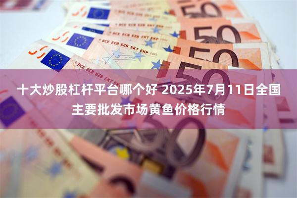 十大炒股杠杆平台哪个好 2025年7月11日全国主要批发市场黄鱼价格行情