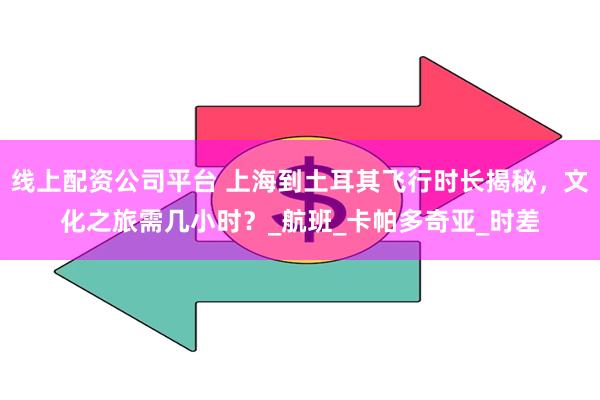 线上配资公司平台 上海到土耳其飞行时长揭秘，文化之旅需几小时？_航班_卡帕多奇亚_时差