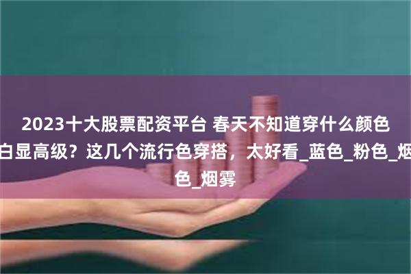 2023十大股票配资平台 春天不知道穿什么颜色显白显高级？这几个流行色穿搭，太好看_蓝色_粉色_烟雾