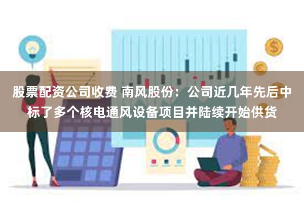股票配资公司收费 南风股份：公司近几年先后中标了多个核电通风设备项目并陆续开始供货